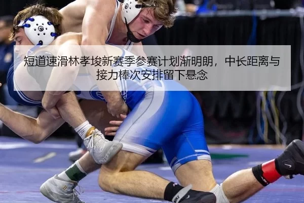 短道速滑林孝埈新赛季参赛计划渐明朗，中长距离与接力棒次安排留下悬念